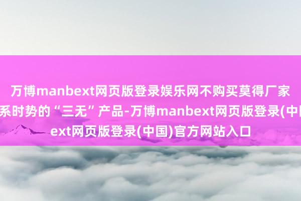 万博manbext网页版登录娱乐网不购买莫得厂家称号、地址、联系时势的“三无”产品-万博manbext网页版登录(中国)官方网站入口