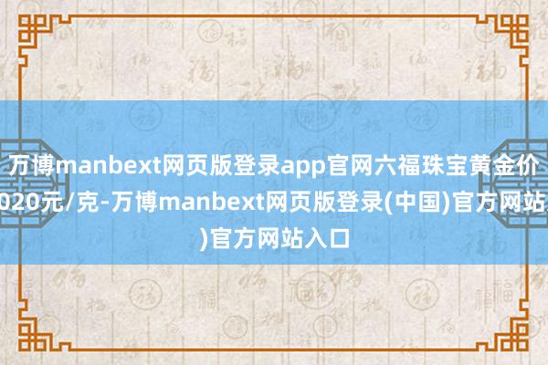 万博manbext网页版登录app官网六福珠宝黄金价钱1020元/克-万博manbext网页版登录(中国)官方网站入口
