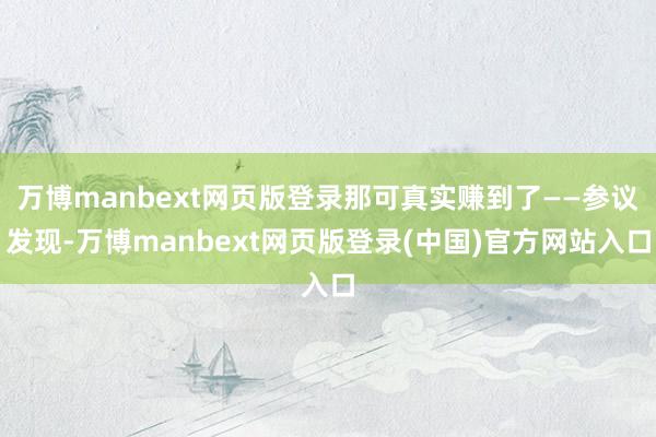 万博manbext网页版登录那可真实赚到了——参议发现-万博manbext网页版登录(中国)官方网站入口