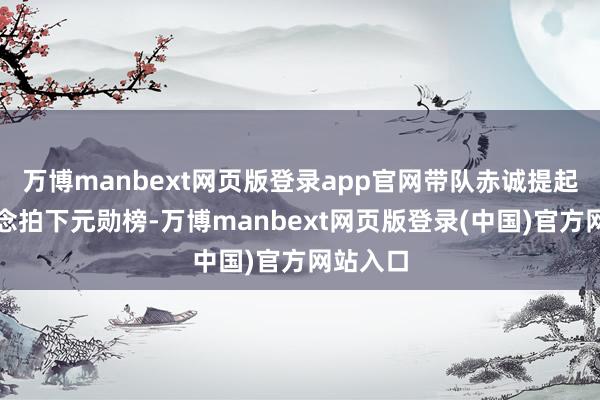 万博manbext网页版登录app官网带队赤诚提起手机念念拍下元勋榜-万博manbext网页版登录(中国)官方网站入口