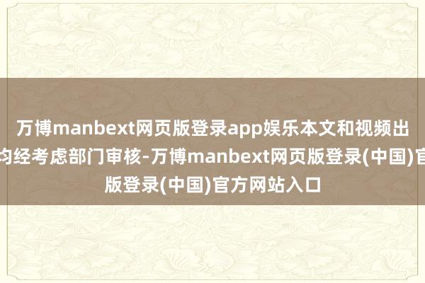 万博manbext网页版登录app娱乐本文和视频出镜东谈主员均经考虑部门审核-万博manbext网页版登录(中国)官方网站入口