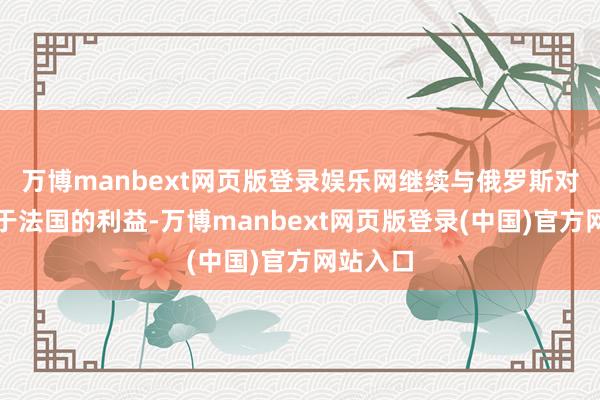 万博manbext网页版登录娱乐网继续与俄罗斯对抗有害于法国的利益-万博manbext网页版登录(中国)官方网站入口
