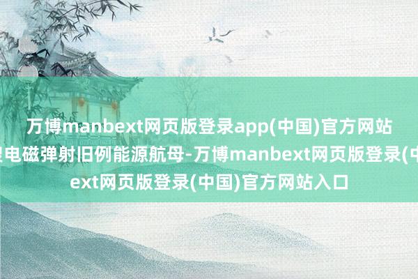 万博manbext网页版登录app(中国)官方网站福建舰是专家首艘电磁弹射旧例能源航母-万博manbext网页版登录(中国)官方网站入口