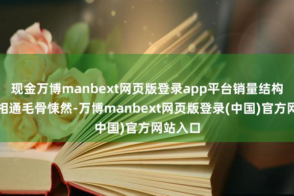 现金万博manbext网页版登录app平台销量结构的恶化相通毛骨悚然-万博manbext网页版登录(中国)官方网站入口