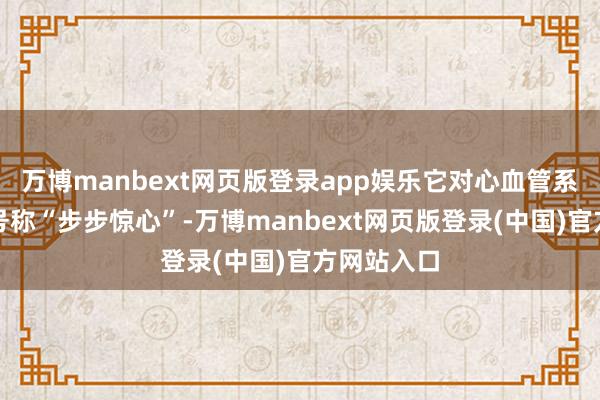 万博manbext网页版登录app娱乐它对心血管系统的防止号称“步步惊心”-万博manbext网页版登录(中国)官方网站入口