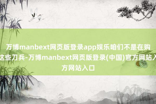 万博manbext网页版登录app娱乐咱们不是在购买这些刀兵-万博manbext网页版登录(中国)官方网站入口