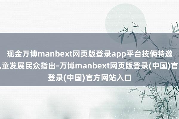 现金万博manbext网页版登录app平台技俩特邀参谋人、儿童发展民众指出-万博manbext网页版登录(中国)官方网站入口