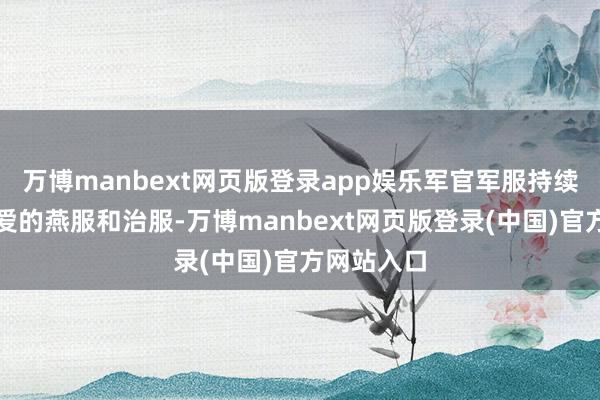 万博manbext网页版登录app娱乐军官军服持续配有更厚爱的燕服和治服-万博manbext网页版登录(中国)官方网站入口