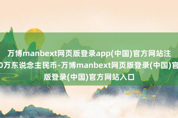 万博manbext网页版登录app(中国)官方网站注册本钱5000万东说念主民币-万博manbext网页版登录(中国)官方网站入口