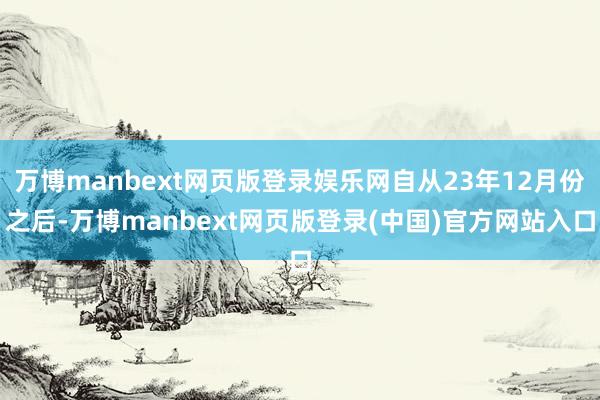 万博manbext网页版登录娱乐网自从23年12月份之后-万博manbext网页版登录(中国)官方网站入口