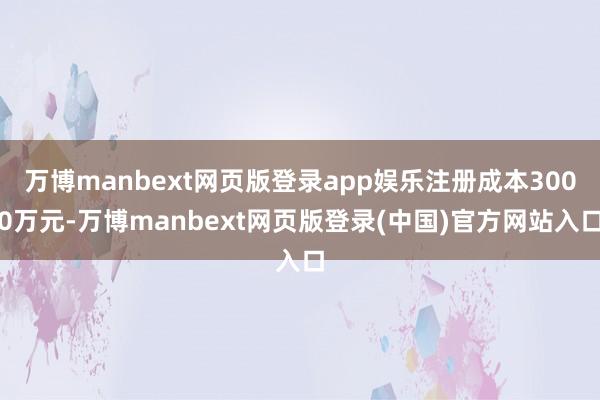 万博manbext网页版登录app娱乐注册成本3000万元-万博manbext网页版登录(中国)官方网站入口