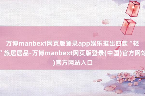 万博manbext网页版登录app娱乐推出四款“轻佻居”旅居居品-万博manbext网页版登录(中国)官方网站入口
