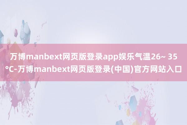 万博manbext网页版登录app娱乐气温26~ 35°C-万博manbext网页版登录(中国)官方网站入口