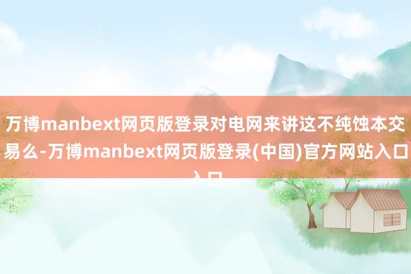 万博manbext网页版登录对电网来讲这不纯蚀本交易么-万博manbext网页版登录(中国)官方网站入口