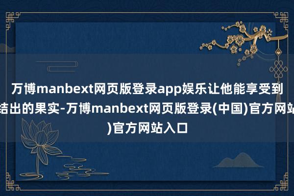 万博manbext网页版登录app娱乐让他能享受到钞票结出的果实-万博manbext网页版登录(中国)官方网站入口
