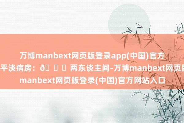 万博manbext网页版登录app(中国)官方网站➡向阳病院：🏥平淡病房：👉两东谈主间-万博manbext网页版登录(中国)官方网站入口