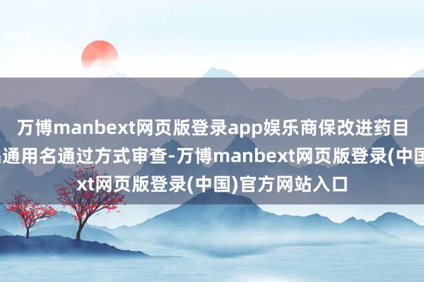 万博manbext网页版登录app娱乐商保改进药目次有121个药品通用名通过方式审查-万博manbext网页版登录(中国)官方网站入口
