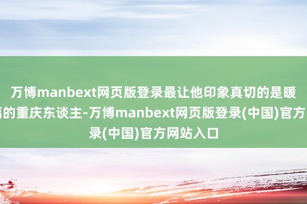 万博manbext网页版登录最让他印象真切的是暖和、和蔼的重庆东谈主-万博manbext网页版登录(中国)官方网站入口