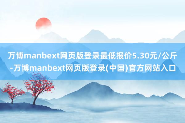 万博manbext网页版登录最低报价5.30元/公斤-万博manbext网页版登录(中国)官方网站入口