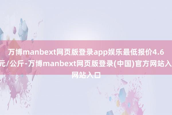 万博manbext网页版登录app娱乐最低报价4.60元/公斤-万博manbext网页版登录(中国)官方网站入口