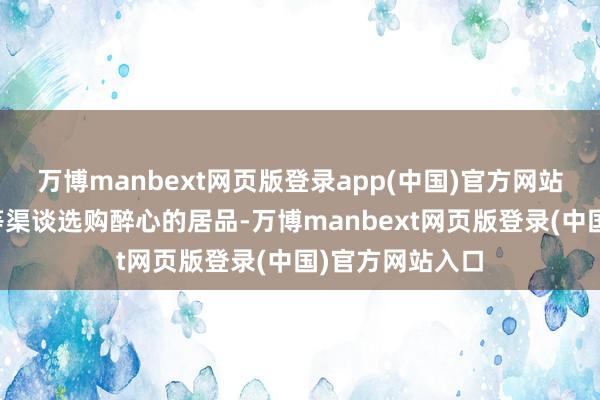 万博manbext网页版登录app(中国)官方网站不错通过天猫等渠谈选购醉心的居品-万博manbext网页版登录(中国)官方网站入口