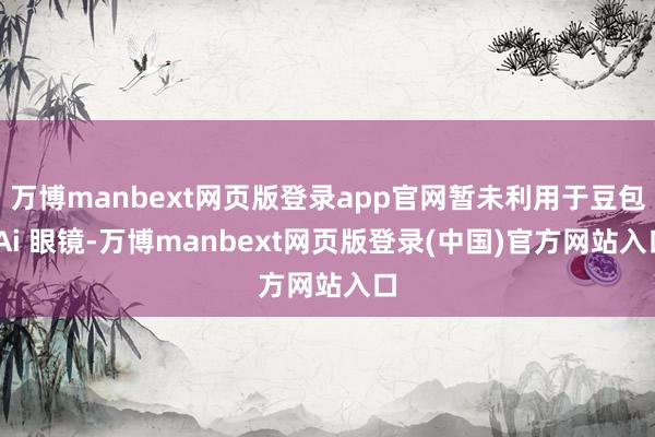 万博manbext网页版登录app官网暂未利用于豆包 Ai 眼镜-万博manbext网页版登录(中国)官方网站入口
