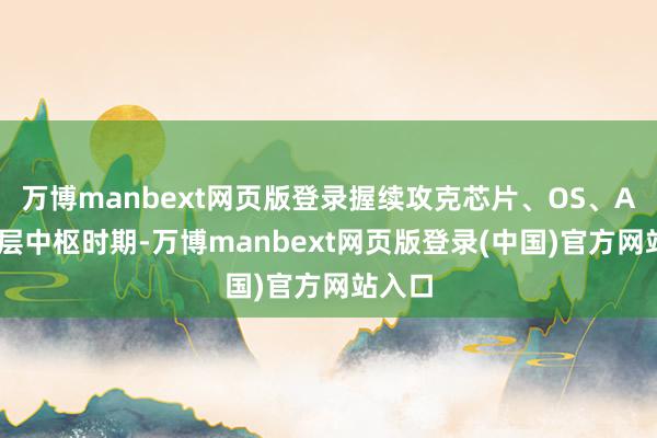 万博manbext网页版登录握续攻克芯片、OS、AI等底层中枢时期-万博manbext网页版登录(中国)官方网站入口