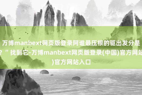万博manbext网页版登录阿谁最压根的驱出发分是什么？”找到它-万博manbext网页版登录(中国)官方网站入口