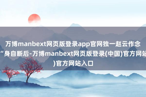 万博manbext网页版登录app官网独一赵云作念到了“身自断后-万博manbext网页版登录(中国)官方网站入口