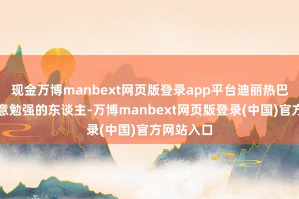 现金万博manbext网页版登录app平台迪丽热巴从不是原意勉强的东谈主-万博manbext网页版登录(中国)官方网站入口