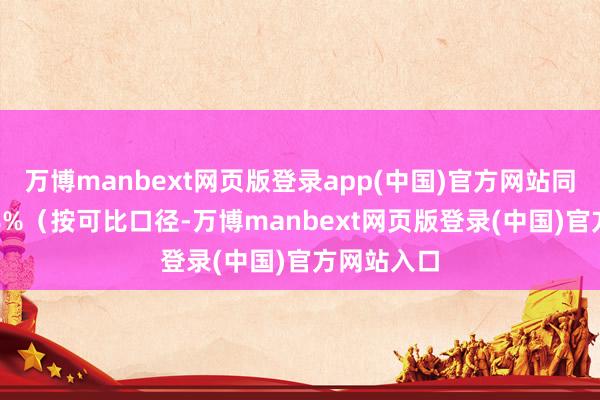万博manbext网页版登录app(中国)官方网站同比增长8.8%（按可比口径-万博manbext网页版登录(中国)官方网站入口