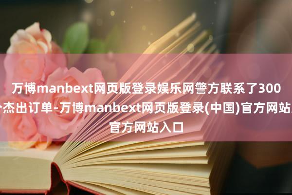 万博manbext网页版登录娱乐网警方联系了300余个杰出订单-万博manbext网页版登录(中国)官方网站入口